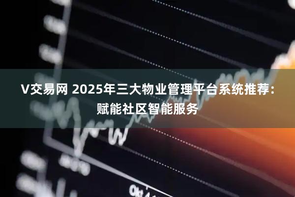V交易网 2025年三大物业管理平台系统推荐：赋能社区智能服务