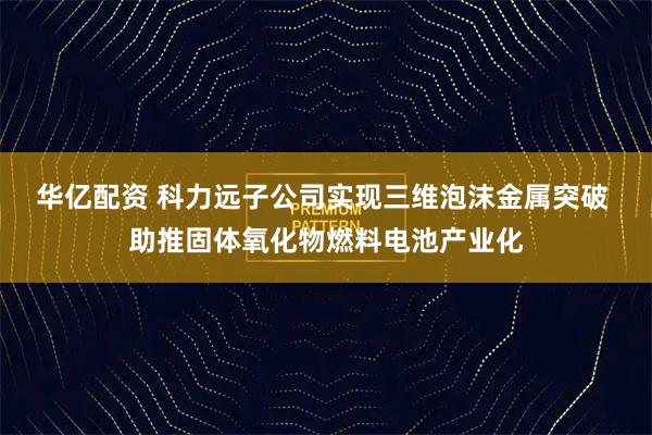 华亿配资 科力远子公司实现三维泡沫金属突破 助推固体氧化物燃料电池产业化
