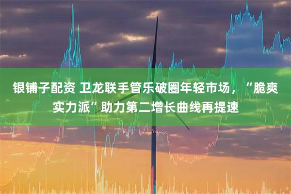 银铺子配资 卫龙联手管乐破圈年轻市场,“脆爽实力派”助力第二增长曲线再提速