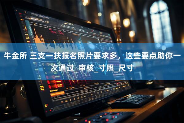 牛金所 三支一扶报名照片要求多，这些要点助你一次通过_审核_寸照_尺寸