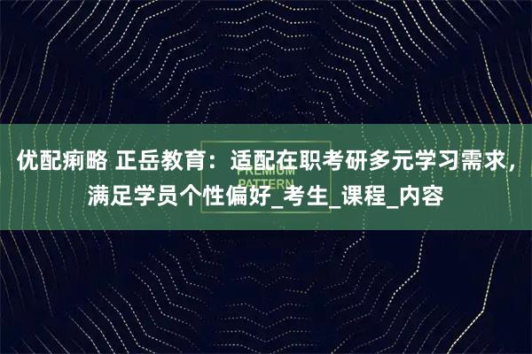 优配痢略 正岳教育:适配在职考研多元学习需求,满足学员个性偏好_考生_课程_内容