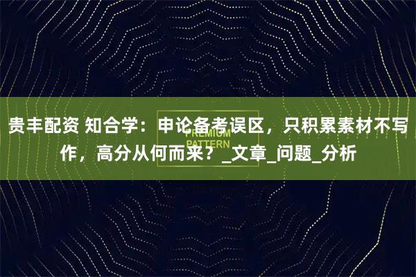 贵丰配资 知合学：申论备考误区，只积累素材不写作，高分从何而来？_文章_问题_分析