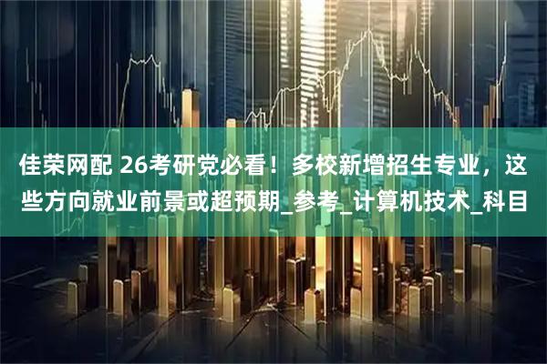 佳荣网配 26考研党必看！多校新增招生专业，这些方向就业前景或超预期_参考_计算机技术_科目