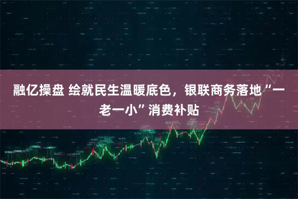 融亿操盘 绘就民生温暖底色，银联商务落地“一老一小”消费补贴