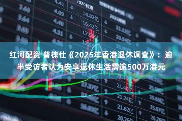 红河配资 普徕仕《2025年香港退休调查》：逾半受访者认为安享退休生活需逾500万港元