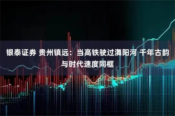 银泰证券 贵州镇远:当高铁驶过㵲阳河 千年古韵与时代速度同框