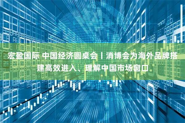 宏盈国际 中国经济圆桌会丨消博会为海外品牌搭建高效进入、理解中国市场窗口