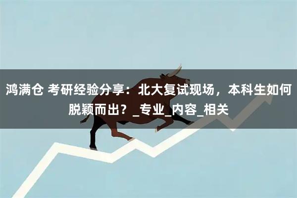 鸿满仓 考研经验分享：北大复试现场，本科生如何脱颖而出？_专业_内容_相关