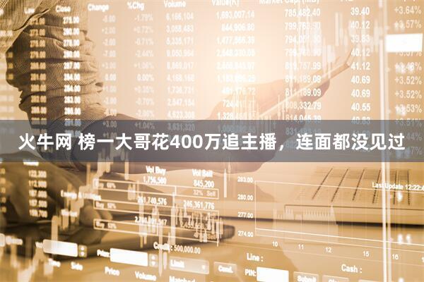 火牛网 榜一大哥花400万追主播,连面都没见过