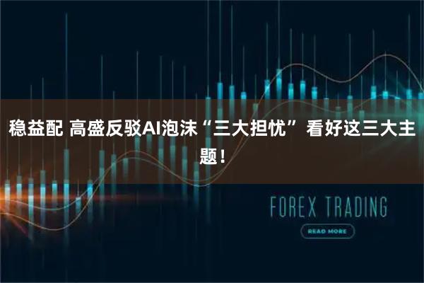 稳益配 高盛反驳AI泡沫“三大担忧” 看好这三大主题！