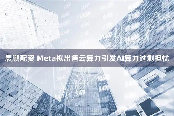 展鵬配资 Meta拟出售云算力引发AI算力过剩担忧