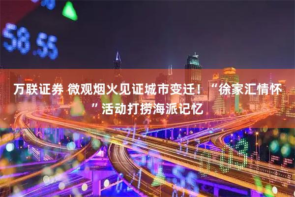 万联证券 微观烟火见证城市变迁！“徐家汇情怀”活动打捞海派记忆