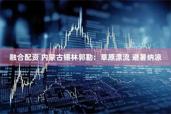 融合配资 内蒙古锡林郭勒：草原漂流 避暑纳凉