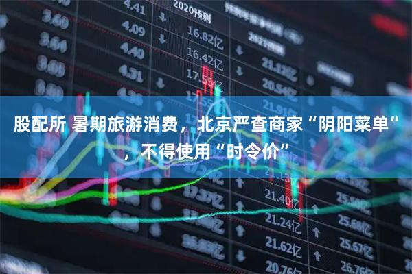 股配所 暑期旅游消费，北京严查商家“阴阳菜单”，不得使用“时令价”