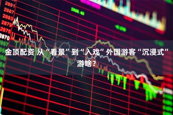 金顶配资 从“看景”到“入戏”外国游客“沉浸式”游啥？