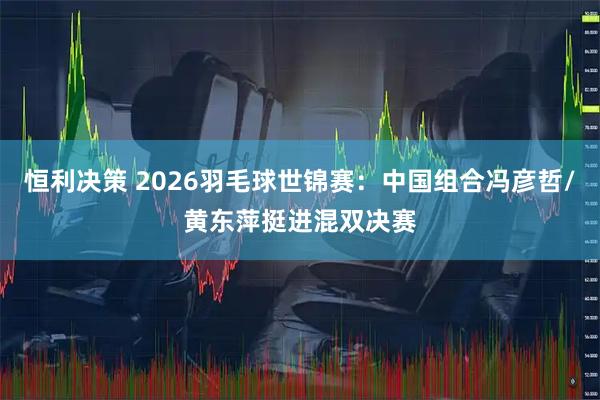 恒利决策 2026羽毛球世锦赛：中国组合冯彦哲/黄东萍挺进混双决赛