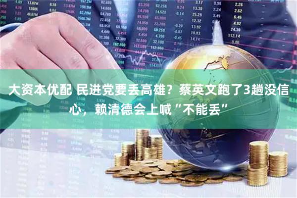 大资本优配 民进党要丢高雄？蔡英文跑了3趟没信心，赖清德会上喊“不能丢”