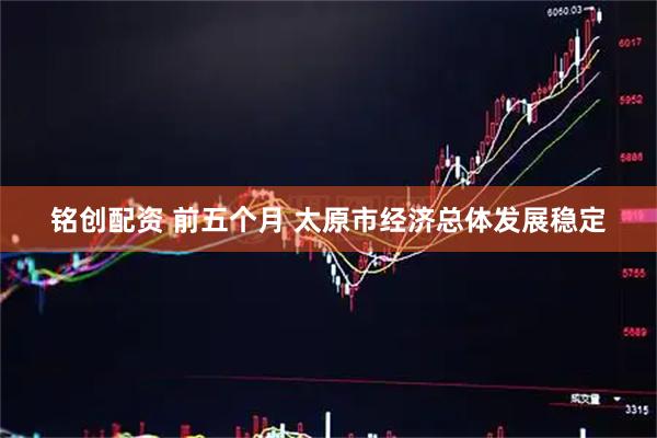 铭创配资 前五个月 太原市经济总体发展稳定
